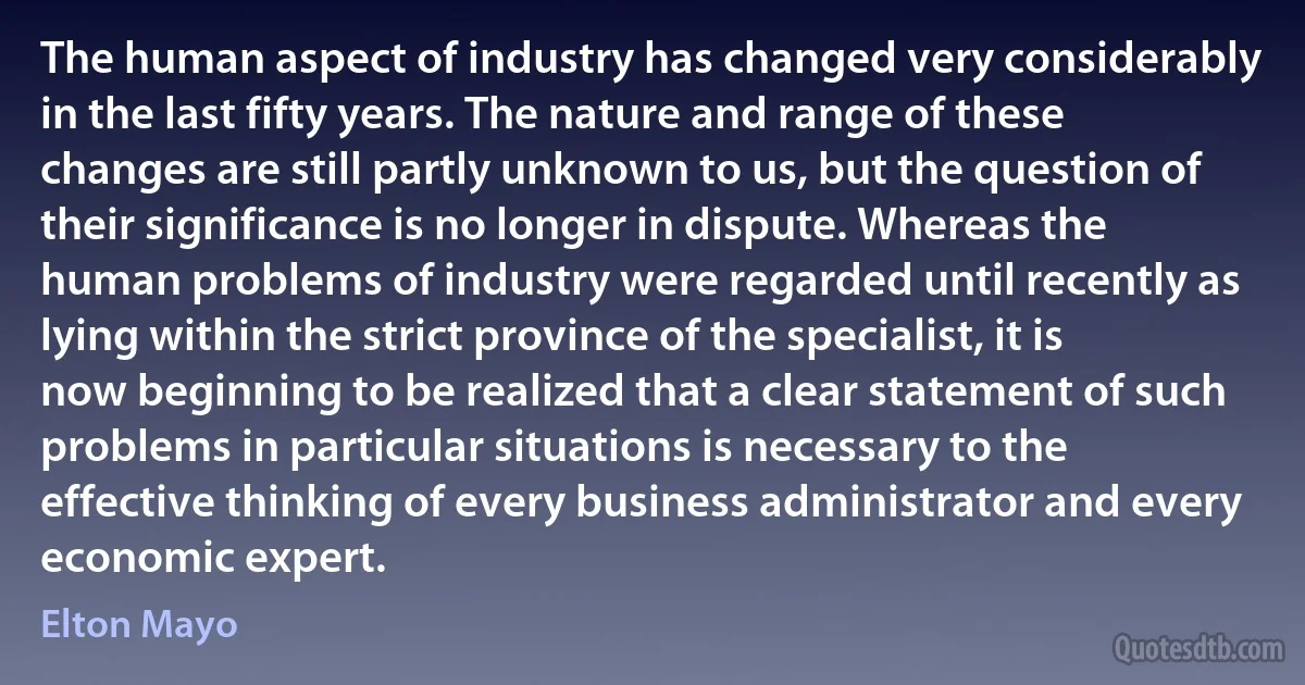 The human aspect of industry has changed very considerably in the last fifty years. The nature and range of these changes are still partly unknown to us, but the question of their significance is no longer in dispute. Whereas the human problems of industry were regarded until recently as lying within the strict province of the specialist, it is now beginning to be realized that a clear statement of such problems in particular situations is necessary to the effective thinking of every business administrator and every economic expert. (Elton Mayo)