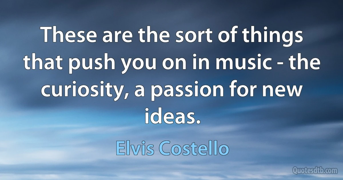 These are the sort of things that push you on in music - the curiosity, a passion for new ideas. (Elvis Costello)