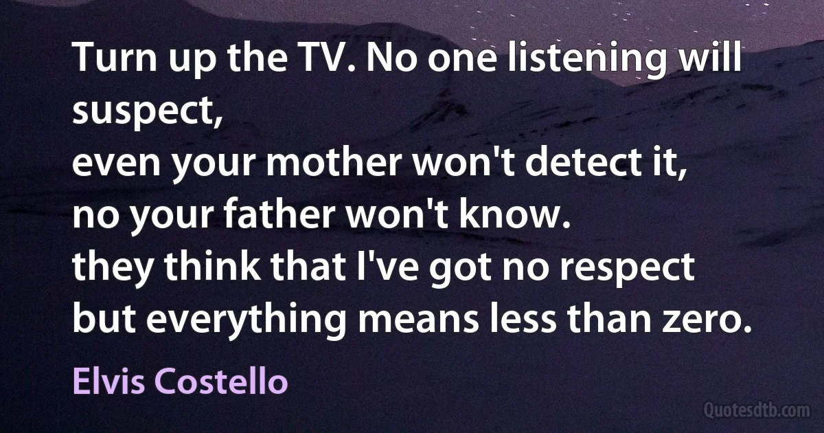 Turn up the TV. No one listening will suspect,
even your mother won't detect it,
no your father won't know.
they think that I've got no respect
but everything means less than zero. (Elvis Costello)