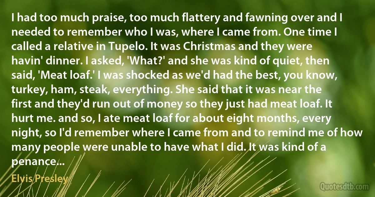 I had too much praise, too much flattery and fawning over and I needed to remember who I was, where I came from. One time I called a relative in Tupelo. It was Christmas and they were havin' dinner. I asked, 'What?' and she was kind of quiet, then said, 'Meat loaf.' I was shocked as we'd had the best, you know, turkey, ham, steak, everything. She said that it was near the first and they'd run out of money so they just had meat loaf. It hurt me. and so, I ate meat loaf for about eight months, every night, so I'd remember where I came from and to remind me of how many people were unable to have what I did. It was kind of a penance... (Elvis Presley)