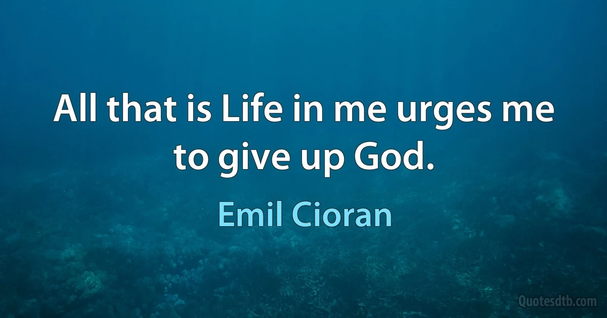 All that is Life in me urges me to give up God. (Emil Cioran)