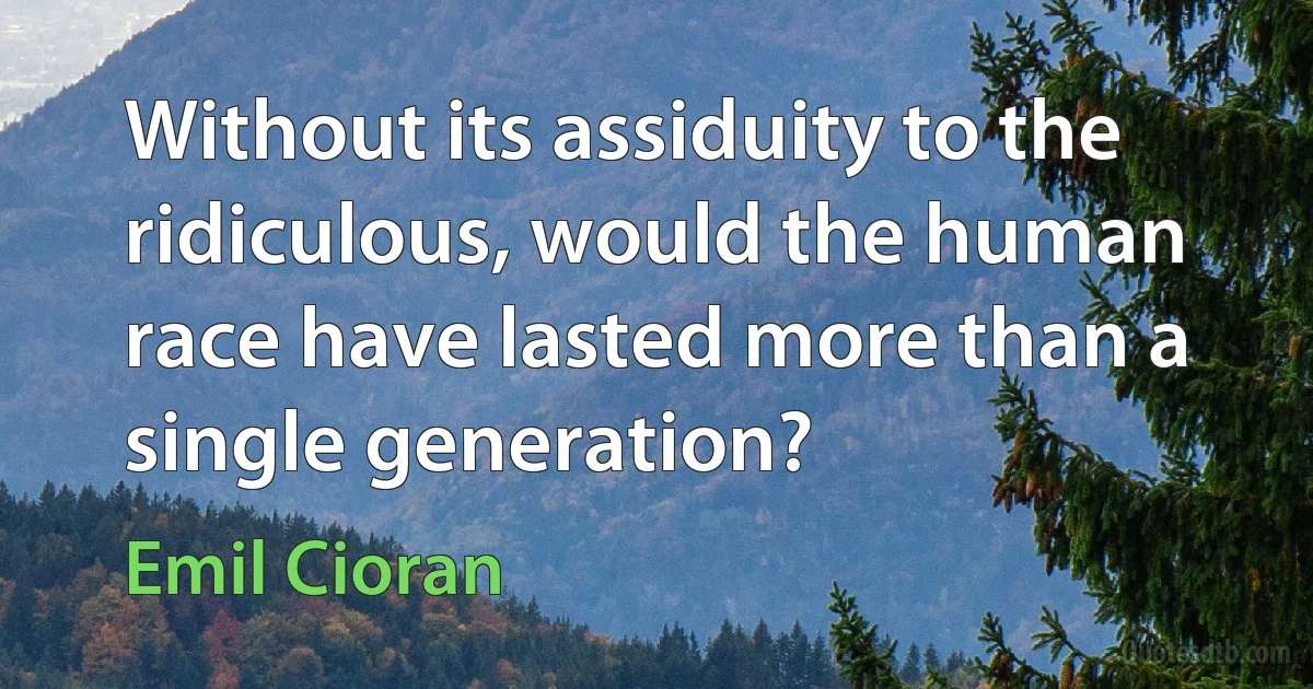 Without its assiduity to the ridiculous, would the human race have lasted more than a single generation? (Emil Cioran)