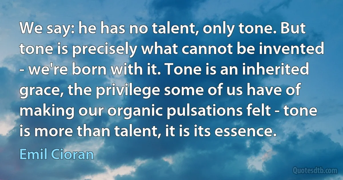 We say: he has no talent, only tone. But tone is precisely what cannot be invented - we're born with it. Tone is an inherited grace, the privilege some of us have of making our organic pulsations felt - tone is more than talent, it is its essence. (Emil Cioran)