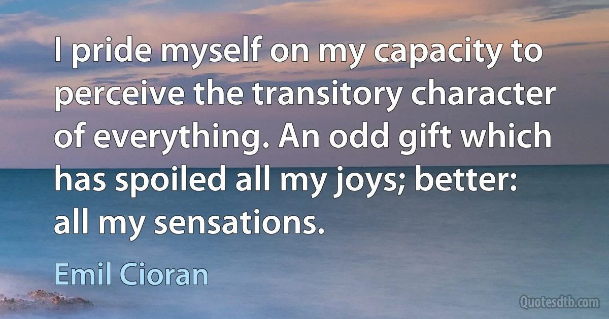 I pride myself on my capacity to perceive the transitory character of everything. An odd gift which has spoiled all my joys; better: all my sensations. (Emil Cioran)