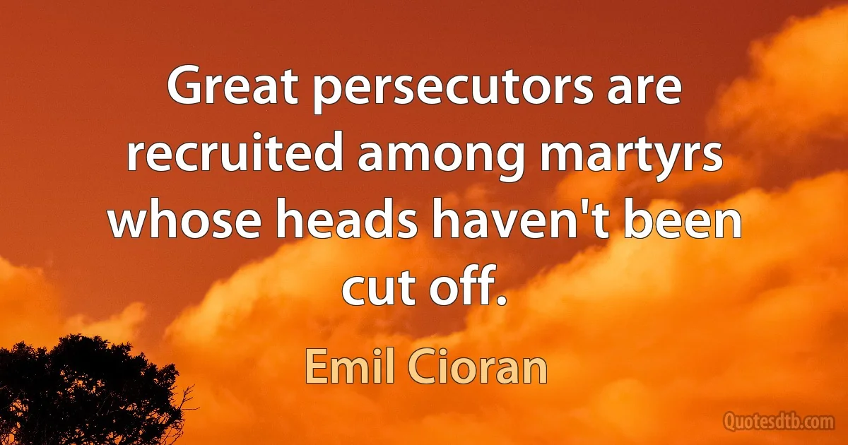 Great persecutors are recruited among martyrs whose heads haven't been cut off. (Emil Cioran)