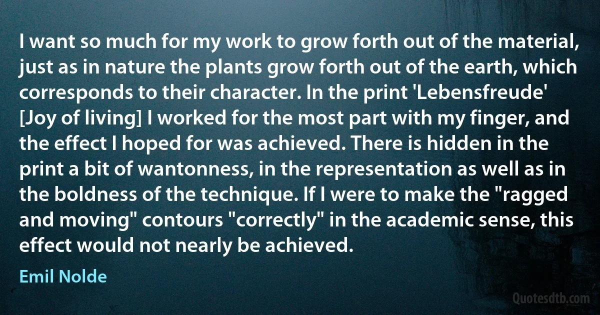 I want so much for my work to grow forth out of the material, just as in nature the plants grow forth out of the earth, which corresponds to their character. In the print 'Lebensfreude' [Joy of living] I worked for the most part with my finger, and the effect I hoped for was achieved. There is hidden in the print a bit of wantonness, in the representation as well as in the boldness of the technique. If I were to make the "ragged and moving" contours "correctly" in the academic sense, this effect would not nearly be achieved. (Emil Nolde)