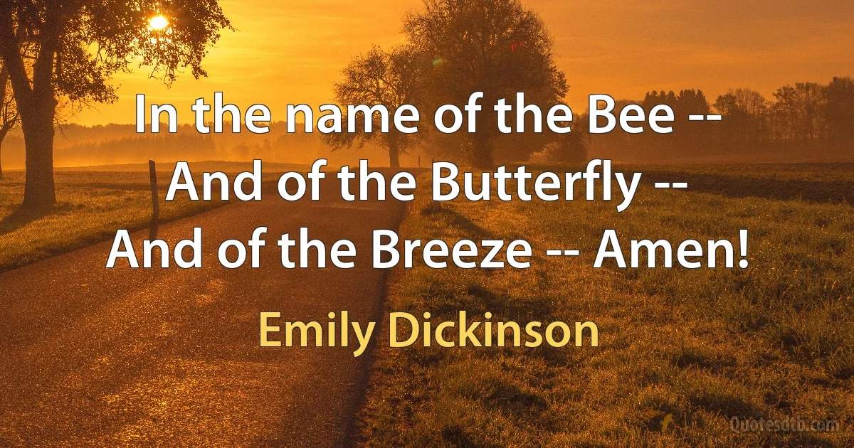 In the name of the Bee --
And of the Butterfly --
And of the Breeze -- Amen! (Emily Dickinson)