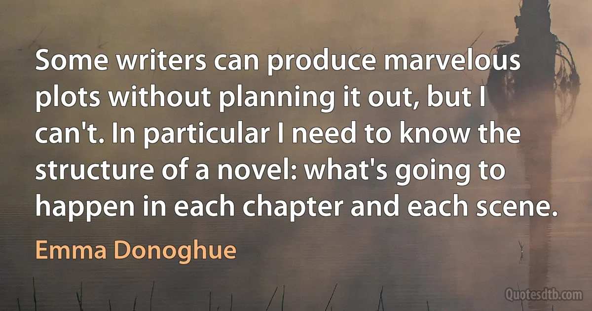 Some writers can produce marvelous plots without planning it out, but I can't. In particular I need to know the structure of a novel: what's going to happen in each chapter and each scene. (Emma Donoghue)