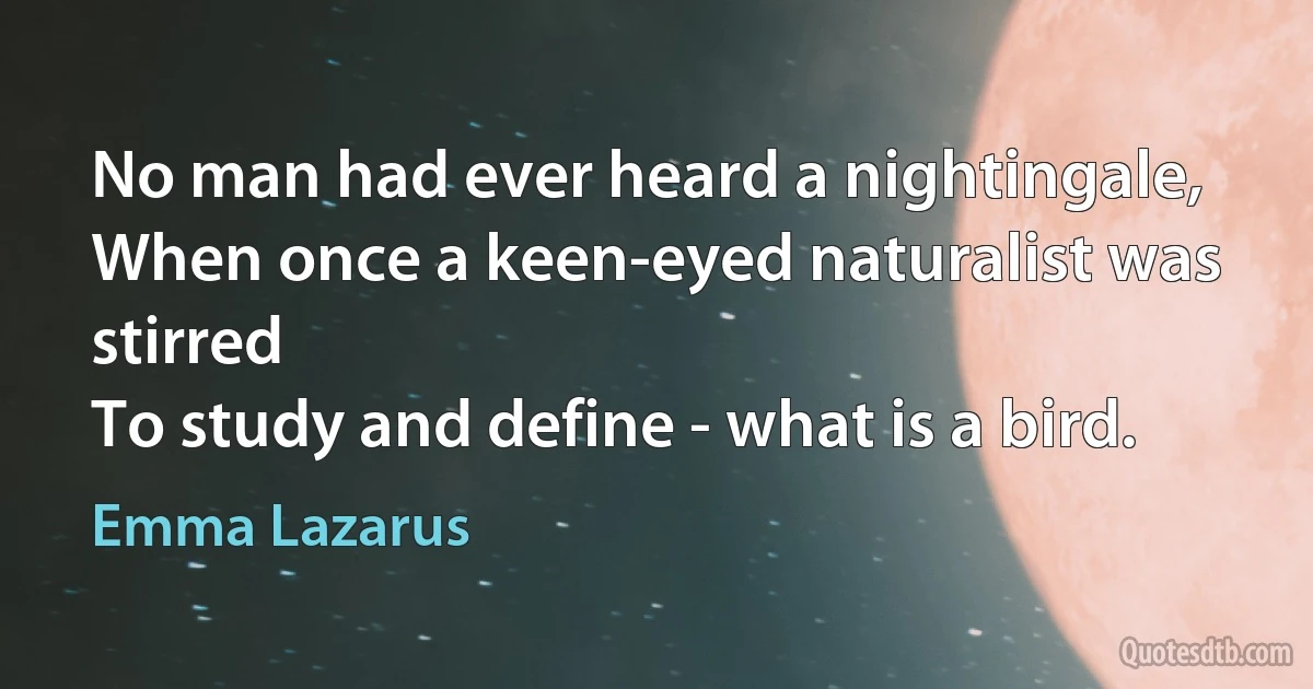 No man had ever heard a nightingale,
When once a keen-eyed naturalist was stirred
To study and define - what is a bird. (Emma Lazarus)