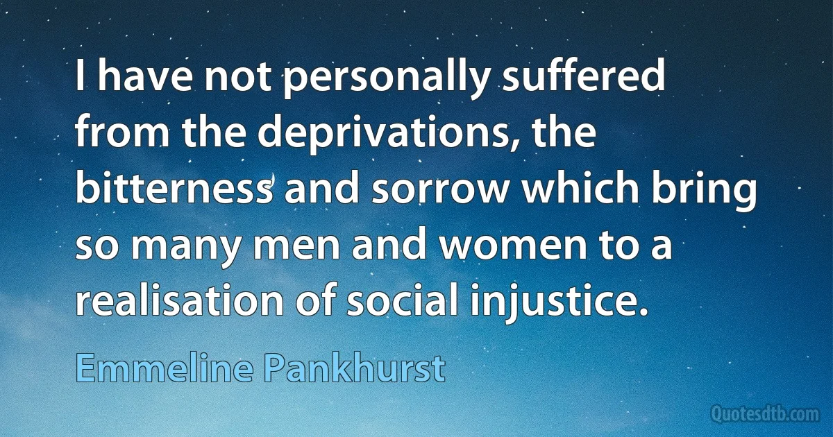 I have not personally suffered from the deprivations, the bitterness and sorrow which bring so many men and women to a realisation of social injustice. (Emmeline Pankhurst)