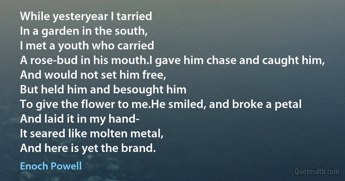 While yesteryear I tarried
In a garden in the south,
I met a youth who carried
A rose-bud in his mouth.I gave him chase and caught him,
And would not set him free,
But held him and besought him
To give the flower to me.He smiled, and broke a petal
And laid it in my hand-
It seared like molten metal,
And here is yet the brand. (Enoch Powell)