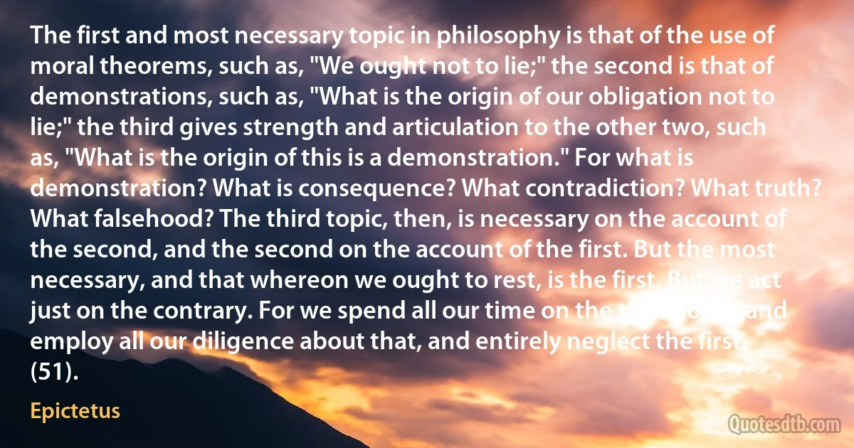 The first and most necessary topic in philosophy is that of the use of moral theorems, such as, "We ought not to lie;" the second is that of demonstrations, such as, "What is the origin of our obligation not to lie;" the third gives strength and articulation to the other two, such as, "What is the origin of this is a demonstration." For what is demonstration? What is consequence? What contradiction? What truth? What falsehood? The third topic, then, is necessary on the account of the second, and the second on the account of the first. But the most necessary, and that whereon we ought to rest, is the first. But we act just on the contrary. For we spend all our time on the third topic, and employ all our diligence about that, and entirely neglect the first. (51). (Epictetus)