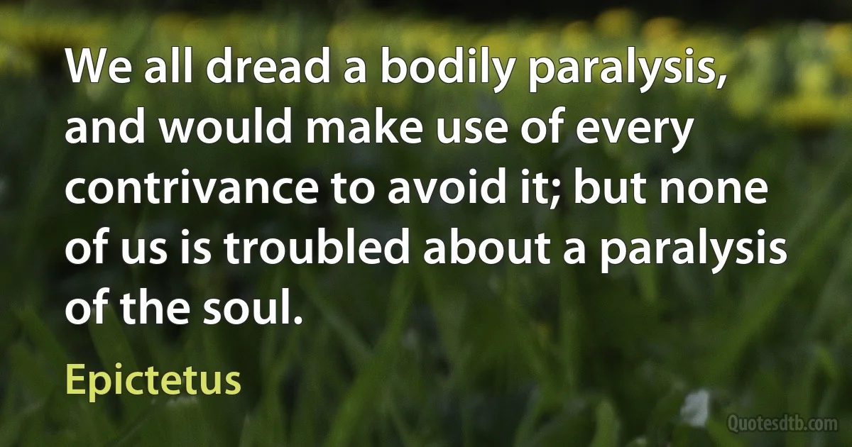 We all dread a bodily paralysis, and would make use of every contrivance to avoid it; but none of us is troubled about a paralysis of the soul. (Epictetus)