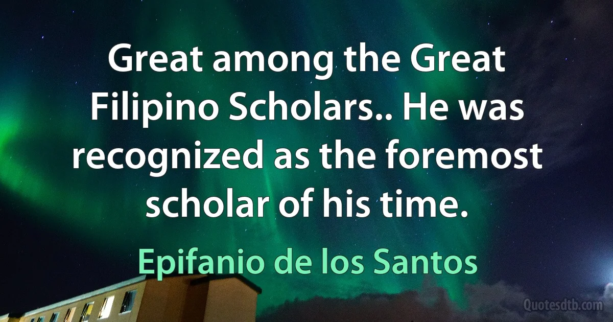 Great among the Great Filipino Scholars.. He was recognized as the foremost scholar of his time. (Epifanio de los Santos)