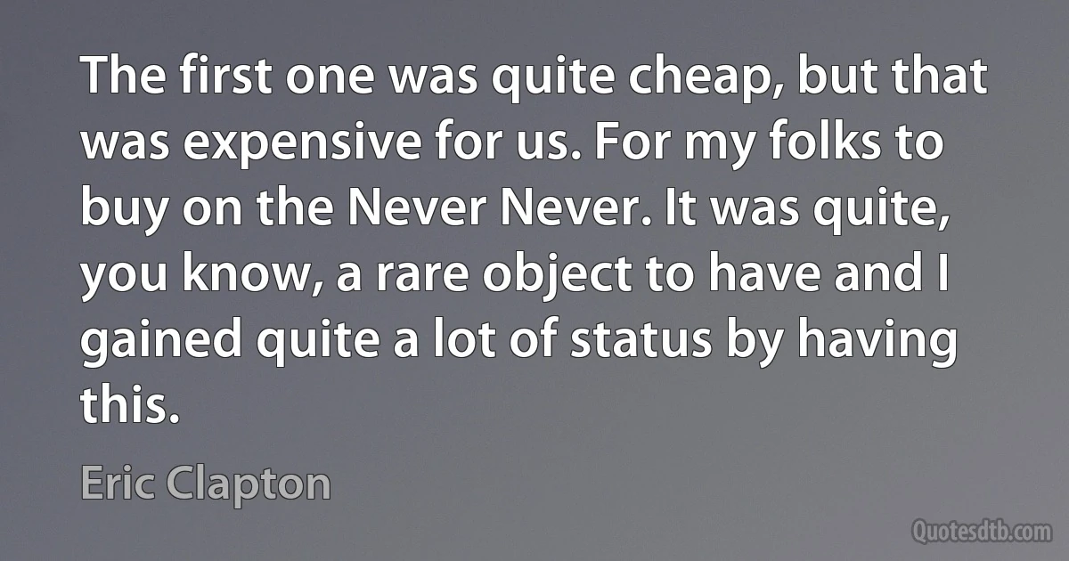 The first one was quite cheap, but that was expensive for us. For my folks to buy on the Never Never. It was quite, you know, a rare object to have and I gained quite a lot of status by having this. (Eric Clapton)