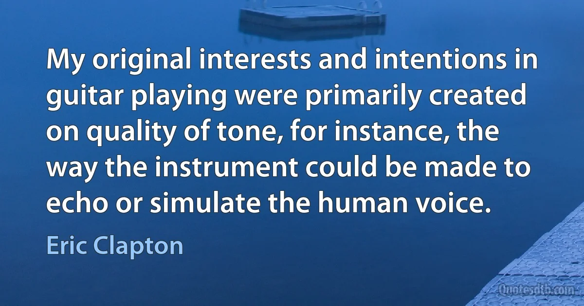 My original interests and intentions in guitar playing were primarily created on quality of tone, for instance, the way the instrument could be made to echo or simulate the human voice. (Eric Clapton)