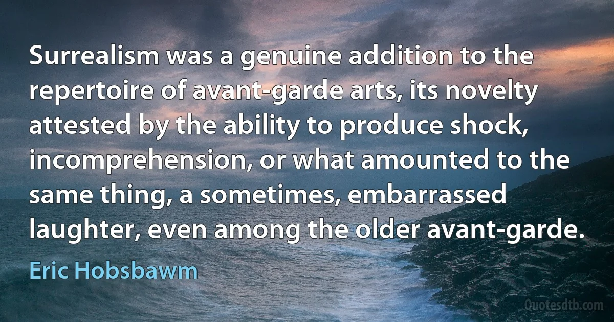 Surrealism was a genuine addition to the repertoire of avant-garde arts, its novelty attested by the ability to produce shock, incomprehension, or what amounted to the same thing, a sometimes, embarrassed laughter, even among the older avant-garde. (Eric Hobsbawm)