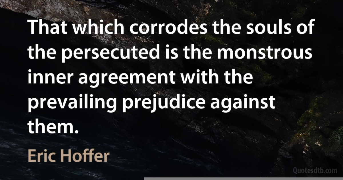 That which corrodes the souls of the persecuted is the monstrous inner agreement with the prevailing prejudice against them. (Eric Hoffer)