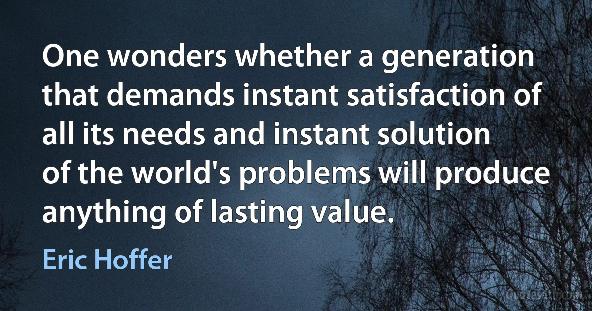 One wonders whether a generation that demands instant satisfaction of all its needs and instant solution of the world's problems will produce anything of lasting value. (Eric Hoffer)