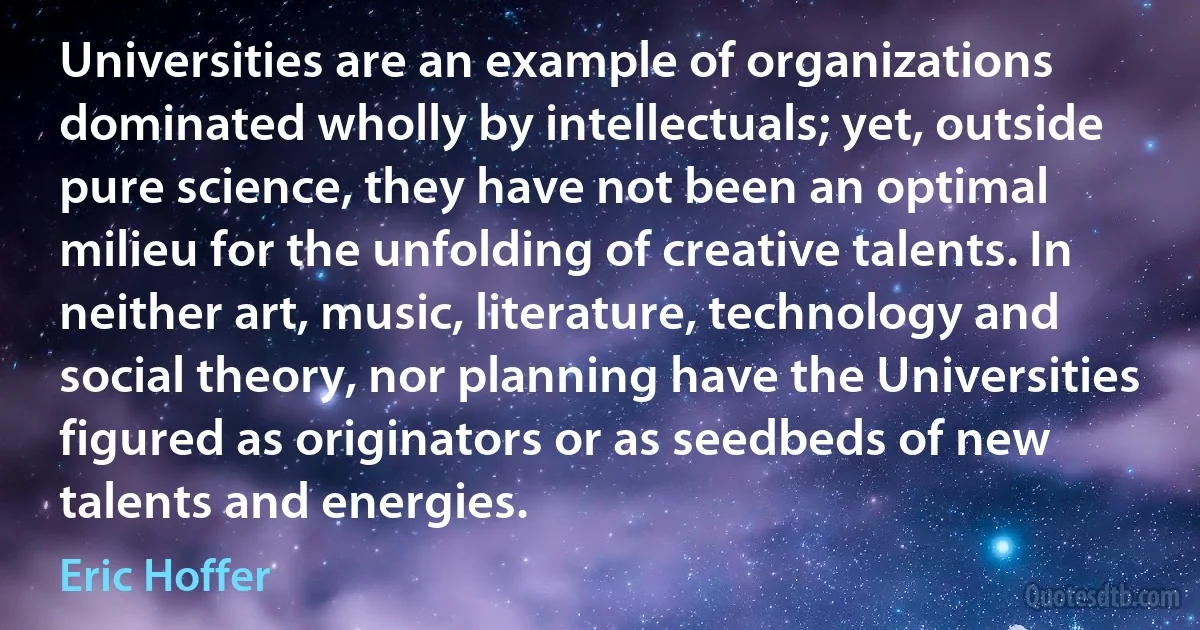 Universities are an example of organizations dominated wholly by intellectuals; yet, outside pure science, they have not been an optimal milieu for the unfolding of creative talents. In neither art, music, literature, technology and social theory, nor planning have the Universities figured as originators or as seedbeds of new talents and energies. (Eric Hoffer)