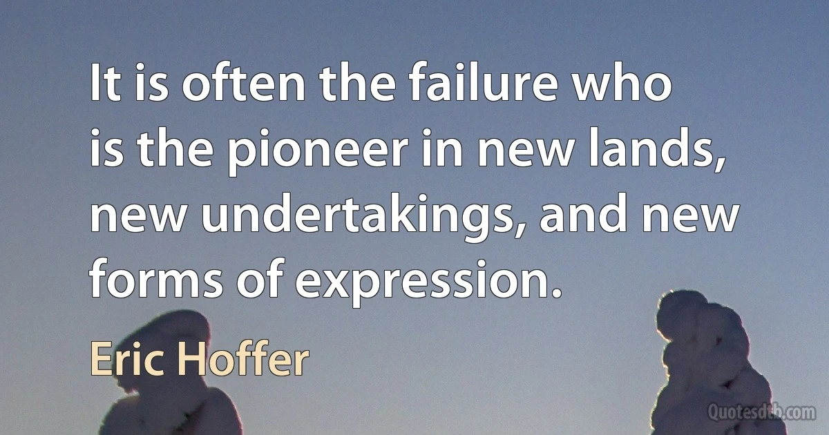 It is often the failure who is the pioneer in new lands, new undertakings, and new forms of expression. (Eric Hoffer)