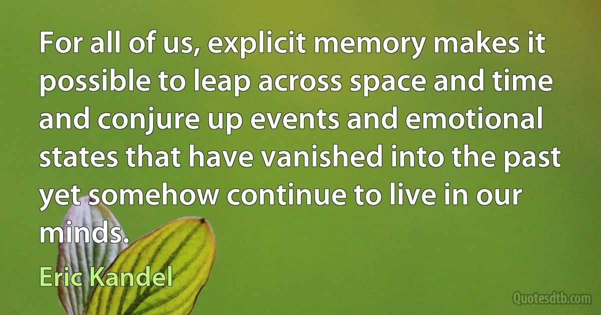 For all of us, explicit memory makes it possible to leap across space and time and conjure up events and emotional states that have vanished into the past yet somehow continue to live in our minds. (Eric Kandel)