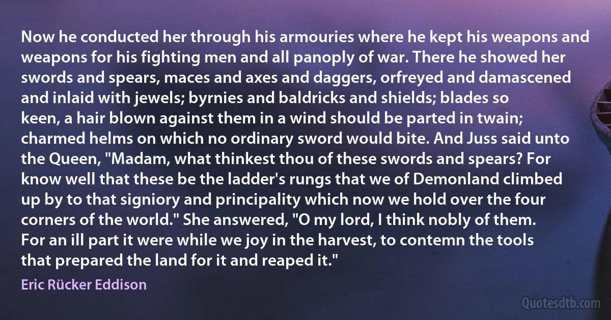 Now he conducted her through his armouries where he kept his weapons and weapons for his fighting men and all panoply of war. There he showed her swords and spears, maces and axes and daggers, orfreyed and damascened and inlaid with jewels; byrnies and baldricks and shields; blades so keen, a hair blown against them in a wind should be parted in twain; charmed helms on which no ordinary sword would bite. And Juss said unto the Queen, "Madam, what thinkest thou of these swords and spears? For know well that these be the ladder's rungs that we of Demonland climbed up by to that signiory and principality which now we hold over the four corners of the world." She answered, "O my lord, I think nobly of them. For an ill part it were while we joy in the harvest, to contemn the tools that prepared the land for it and reaped it." (Eric Rücker Eddison)