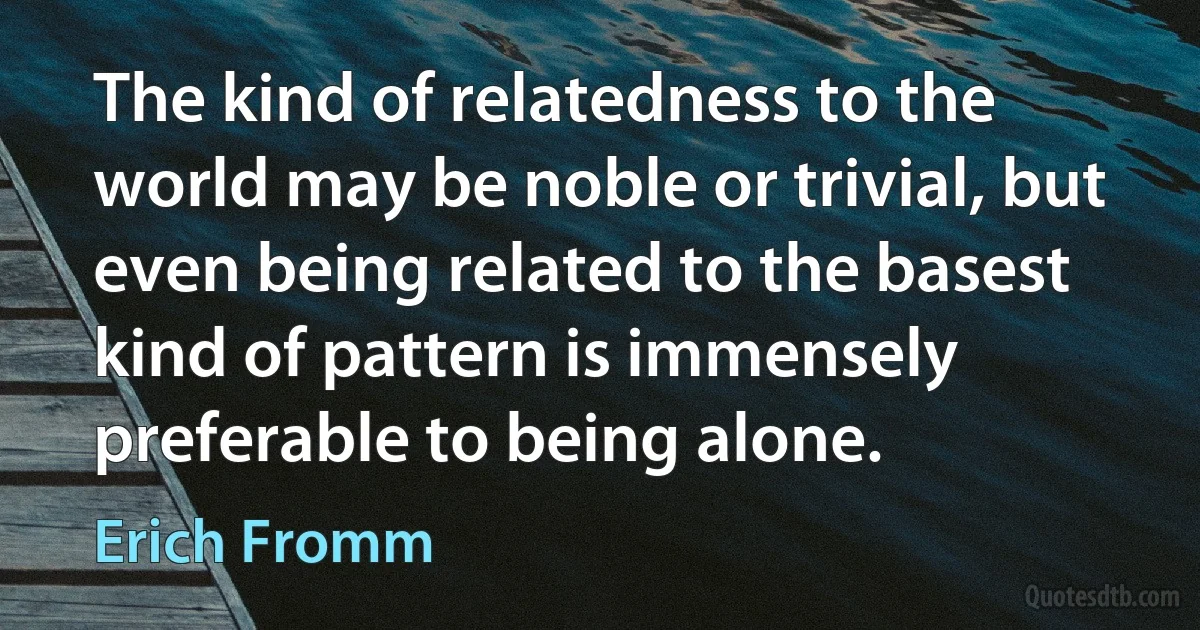 The kind of relatedness to the world may be noble or trivial, but even being related to the basest kind of pattern is immensely preferable to being alone. (Erich Fromm)