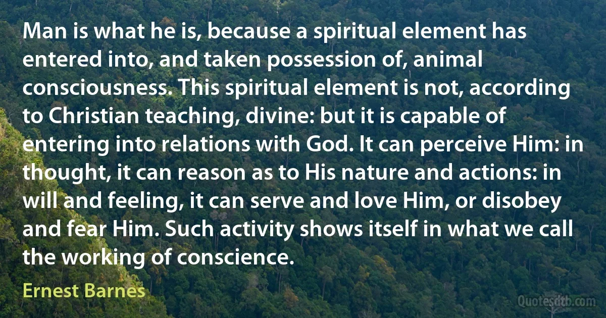 Man is what he is, because a spiritual element has entered into, and taken possession of, animal consciousness. This spiritual element is not, according to Christian teaching, divine: but it is capable of entering into relations with God. It can perceive Him: in thought, it can reason as to His nature and actions: in will and feeling, it can serve and love Him, or disobey and fear Him. Such activity shows itself in what we call the working of conscience. (Ernest Barnes)