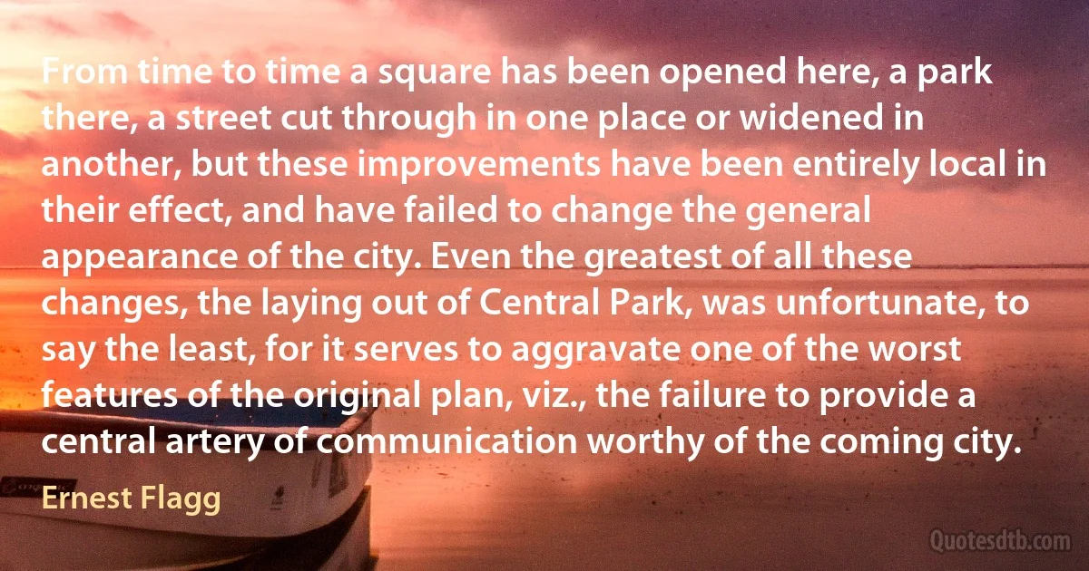 From time to time a square has been opened here, a park there, a street cut through in one place or widened in another, but these improvements have been entirely local in their effect, and have failed to change the general appearance of the city. Even the greatest of all these changes, the laying out of Central Park, was unfortunate, to say the least, for it serves to aggravate one of the worst features of the original plan, viz., the failure to provide a central artery of communication worthy of the coming city. (Ernest Flagg)