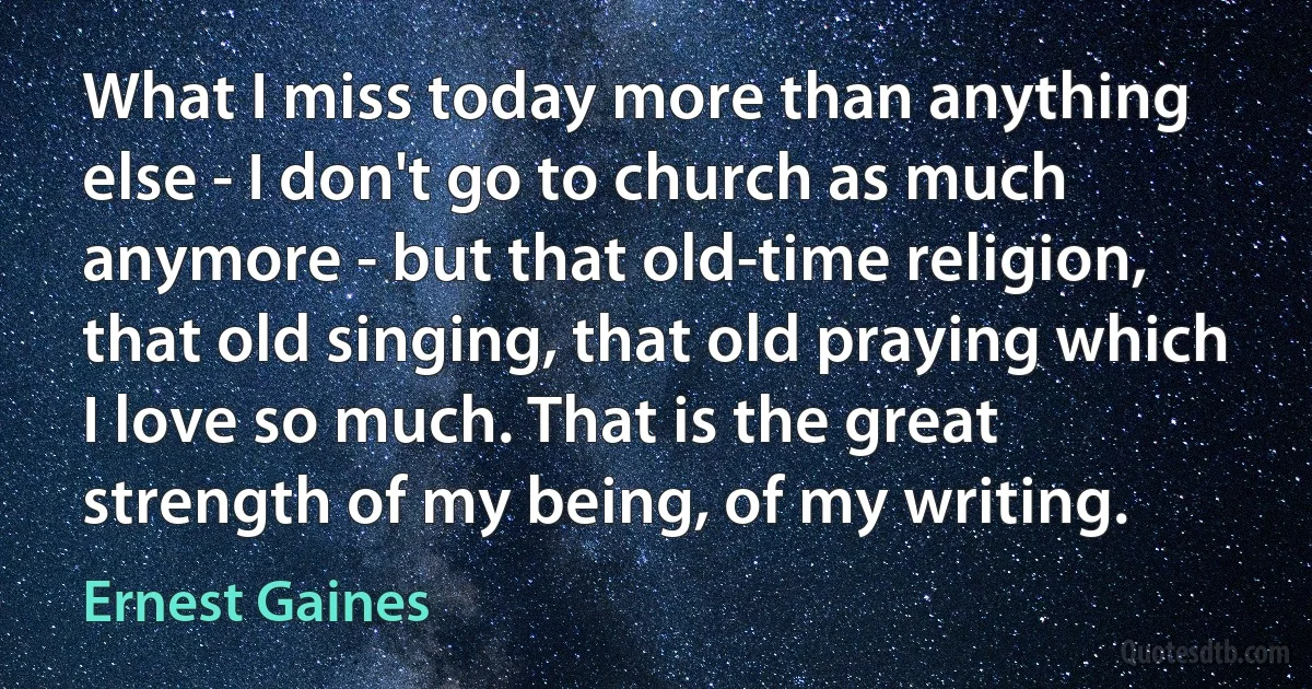 What I miss today more than anything else - I don't go to church as much anymore - but that old-time religion, that old singing, that old praying which I love so much. That is the great strength of my being, of my writing. (Ernest Gaines)