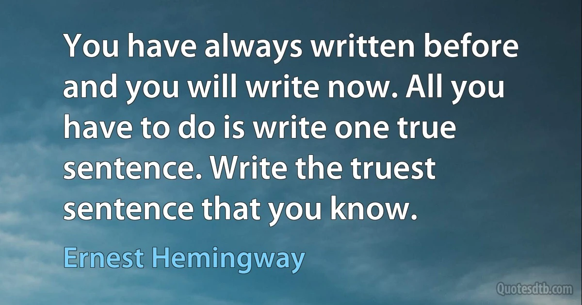 You have always written before and you will write now. All you have to do is write one true sentence. Write the truest sentence that you know. (Ernest Hemingway)