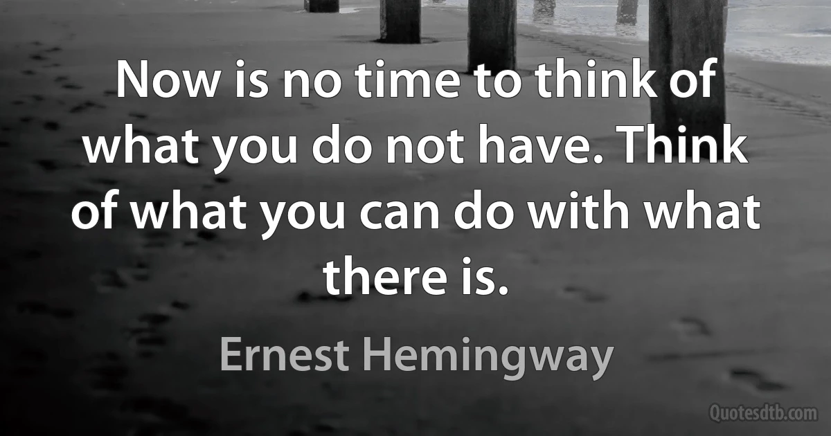 Now is no time to think of what you do not have. Think of what you can do with what there is. (Ernest Hemingway)