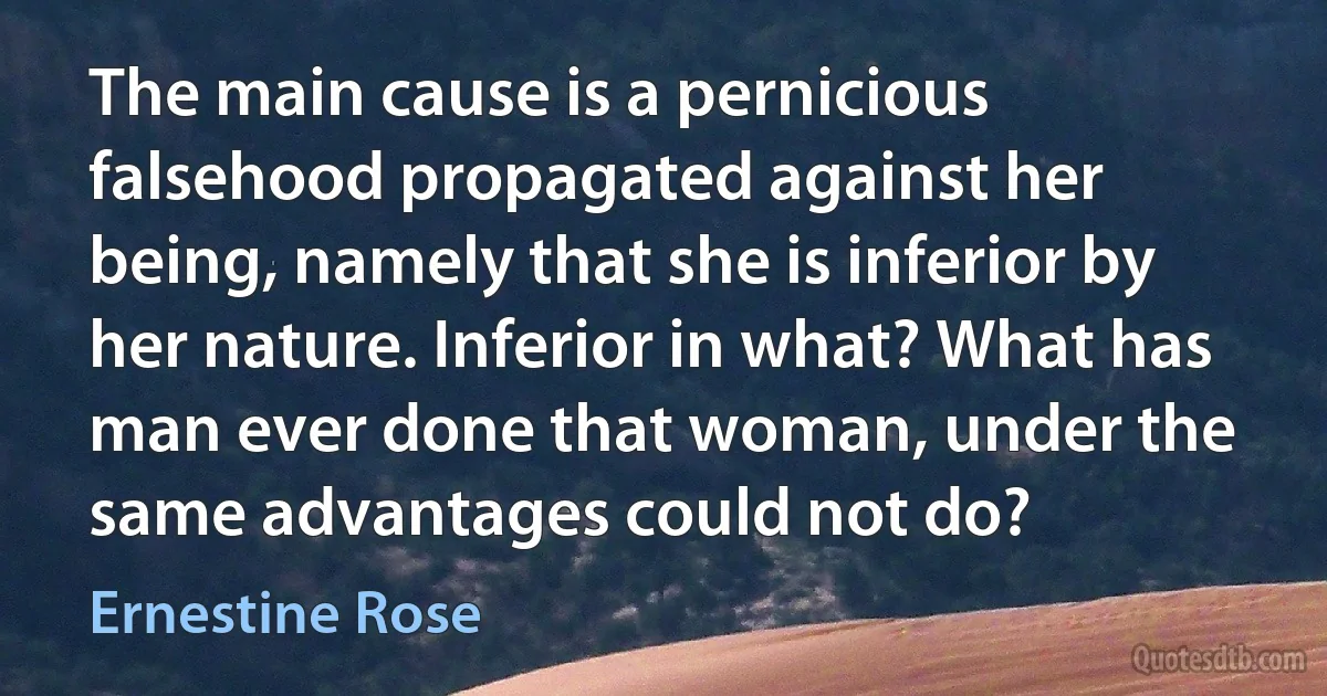 The main cause is a pernicious falsehood propagated against her being, namely that she is inferior by her nature. Inferior in what? What has man ever done that woman, under the same advantages could not do? (Ernestine Rose)