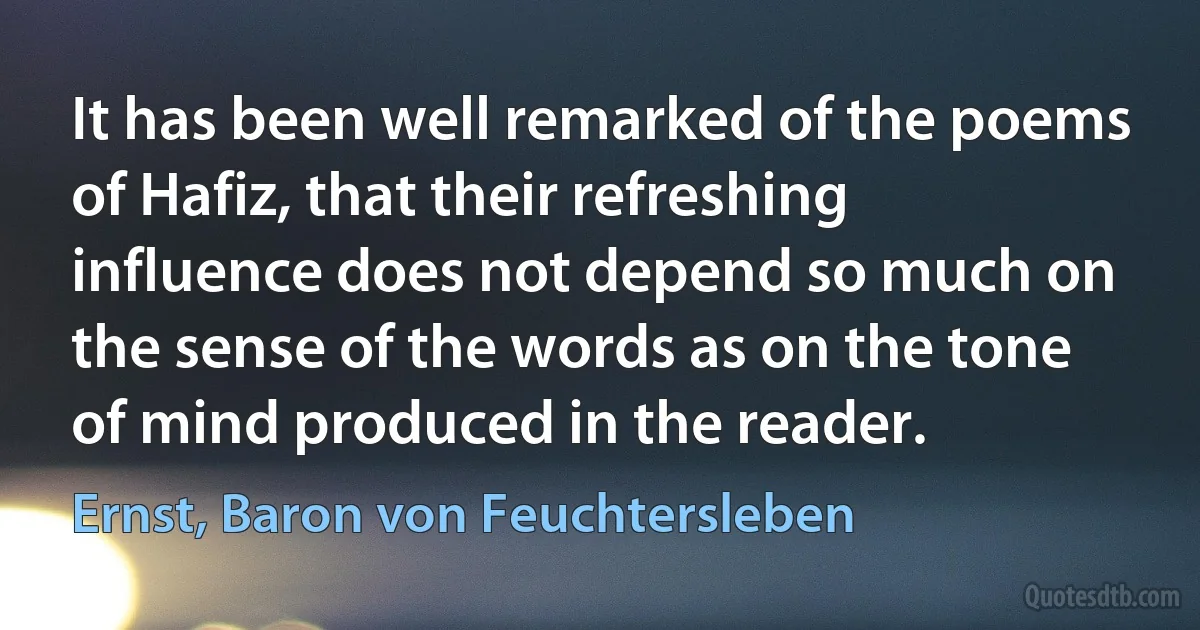 It has been well remarked of the poems of Hafiz, that their refreshing influence does not depend so much on the sense of the words as on the tone of mind produced in the reader. (Ernst, Baron von Feuchtersleben)