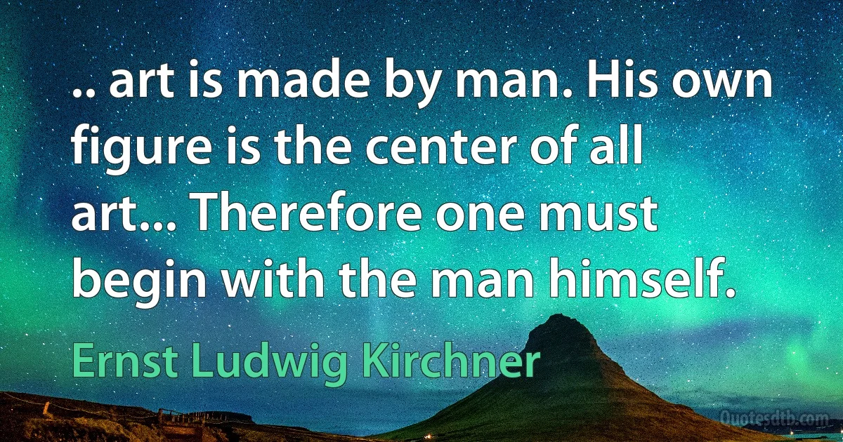 .. art is made by man. His own figure is the center of all art... Therefore one must begin with the man himself. (Ernst Ludwig Kirchner)