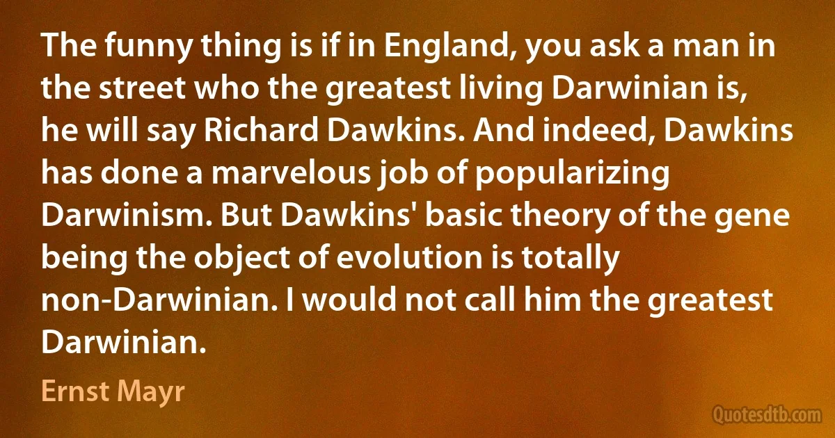 The funny thing is if in England, you ask a man in the street who the greatest living Darwinian is, he will say Richard Dawkins. And indeed, Dawkins has done a marvelous job of popularizing Darwinism. But Dawkins' basic theory of the gene being the object of evolution is totally non-Darwinian. I would not call him the greatest Darwinian. (Ernst Mayr)