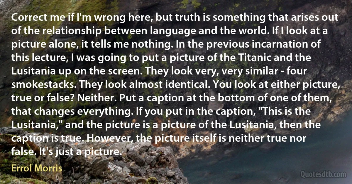 Correct me if I'm wrong here, but truth is something that arises out of the relationship between language and the world. If I look at a picture alone, it tells me nothing. In the previous incarnation of this lecture, I was going to put a picture of the Titanic and the Lusitania up on the screen. They look very, very similar - four smokestacks. They look almost identical. You look at either picture, true or false? Neither. Put a caption at the bottom of one of them, that changes everything. If you put in the caption, "This is the Lusitania," and the picture is a picture of the Lusitania, then the caption is true. However, the picture itself is neither true nor false. It's just a picture. (Errol Morris)