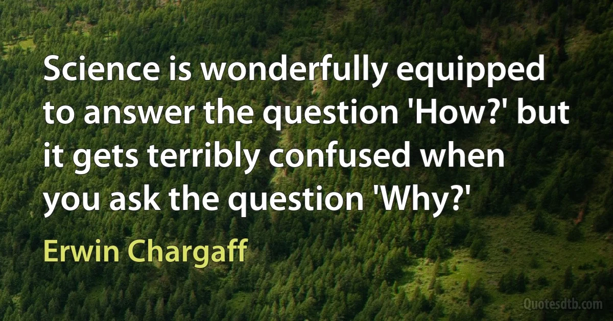 Science is wonderfully equipped to answer the question 'How?' but it gets terribly confused when you ask the question 'Why?' (Erwin Chargaff)