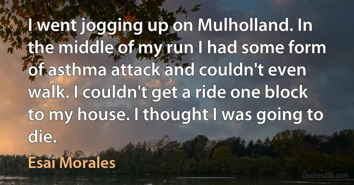 I went jogging up on Mulholland. In the middle of my run I had some form of asthma attack and couldn't even walk. I couldn't get a ride one block to my house. I thought I was going to die. (Esai Morales)