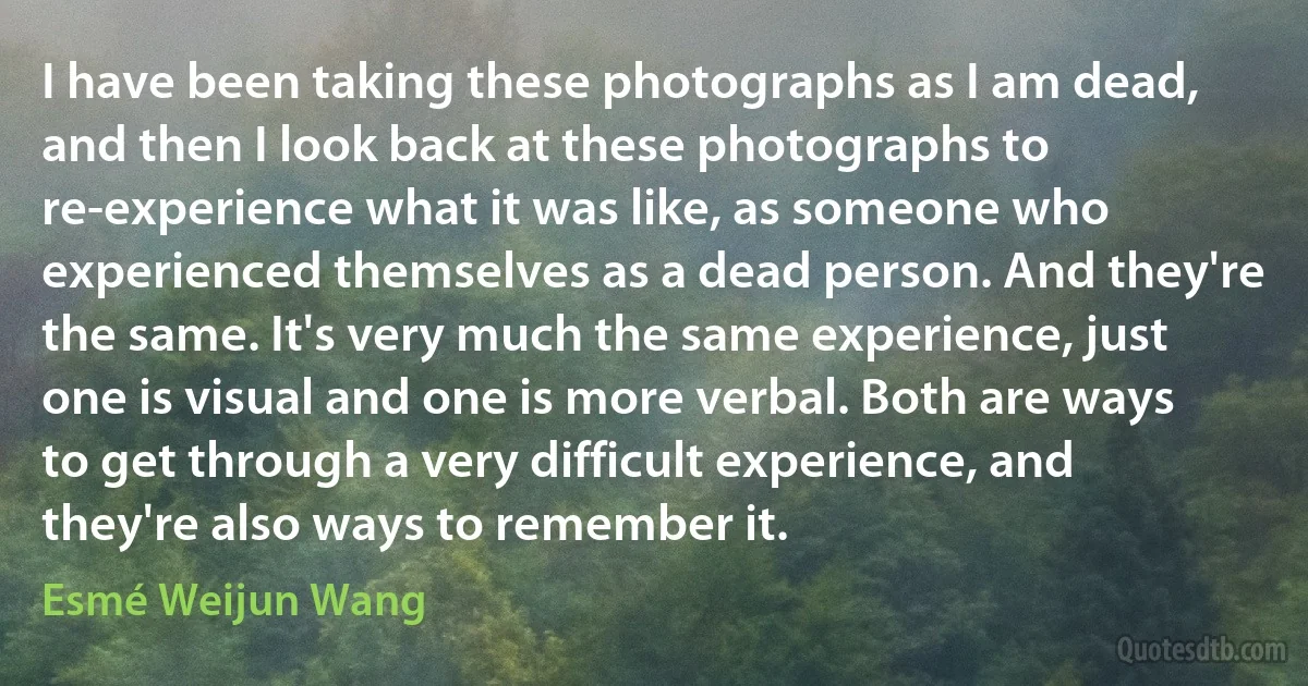 I have been taking these photographs as I am dead, and then I look back at these photographs to re-experience what it was like, as someone who experienced themselves as a dead person. And they're the same. It's very much the same experience, just one is visual and one is more verbal. Both are ways to get through a very difficult experience, and they're also ways to remember it. (Esmé Weijun Wang)