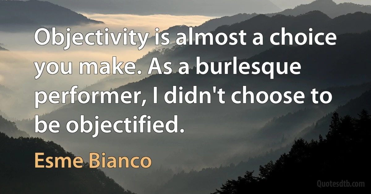 Objectivity is almost a choice you make. As a burlesque performer, I didn't choose to be objectified. (Esme Bianco)