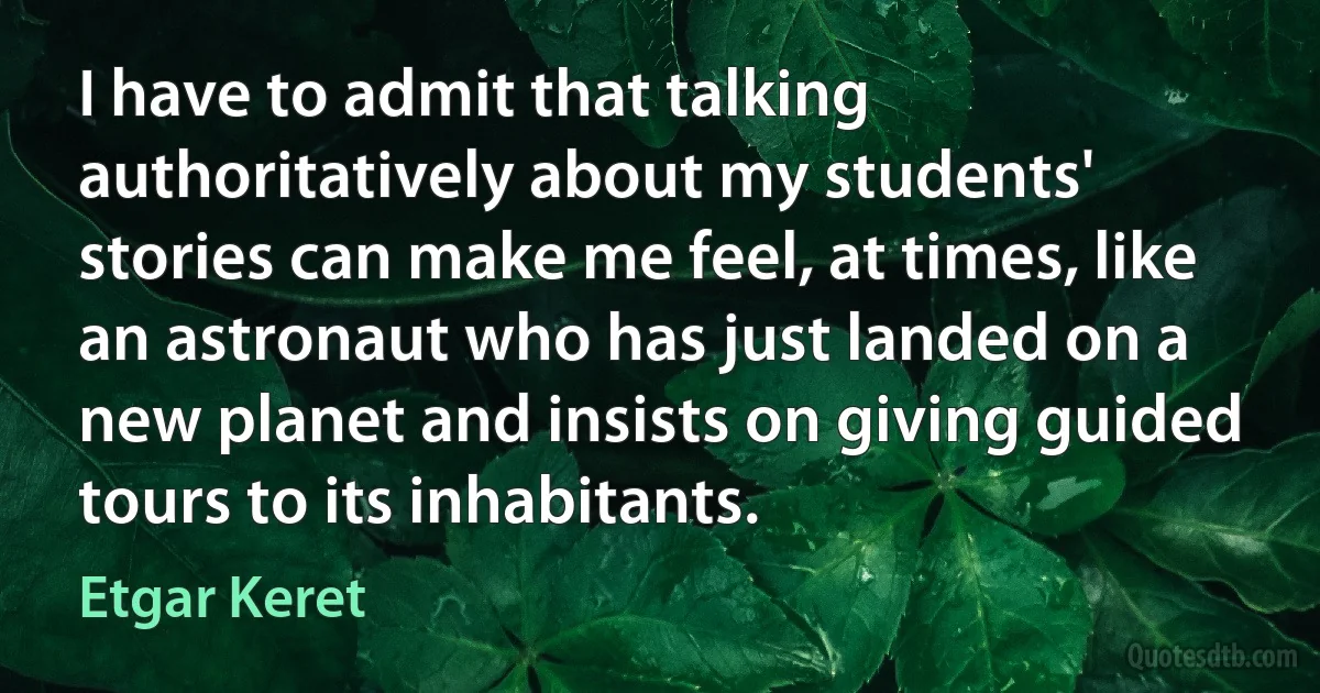 I have to admit that talking authoritatively about my students' stories can make me feel, at times, like an astronaut who has just landed on a new planet and insists on giving guided tours to its inhabitants. (Etgar Keret)