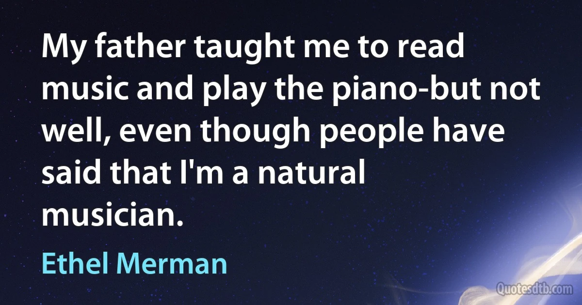 My father taught me to read music and play the piano-but not well, even though people have said that I'm a natural musician. (Ethel Merman)