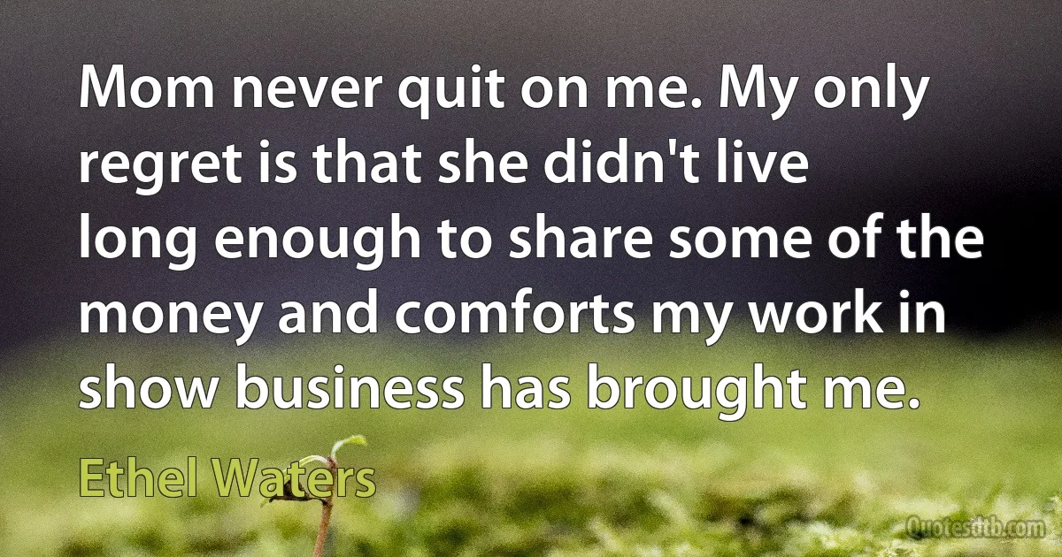 Mom never quit on me. My only regret is that she didn't live long enough to share some of the money and comforts my work in show business has brought me. (Ethel Waters)