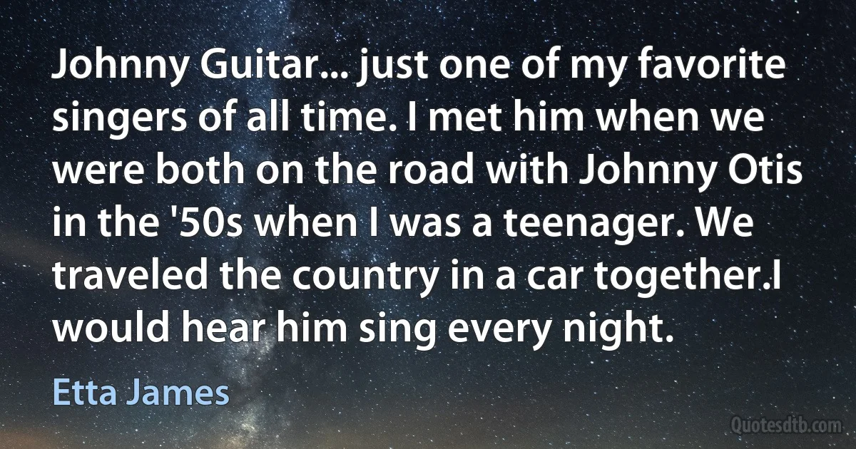 Johnny Guitar... just one of my favorite singers of all time. I met him when we were both on the road with Johnny Otis in the '50s when I was a teenager. We traveled the country in a car together.I would hear him sing every night. (Etta James)