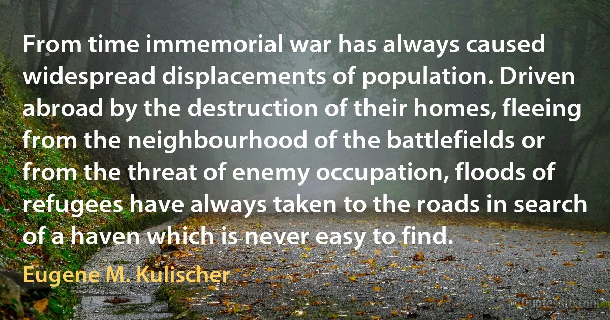 From time immemorial war has always caused widespread displacements of population. Driven abroad by the destruction of their homes, fleeing from the neighbourhood of the battlefields or from the threat of enemy occupation, floods of refugees have always taken to the roads in search of a haven which is never easy to find. (Eugene M. Kulischer)