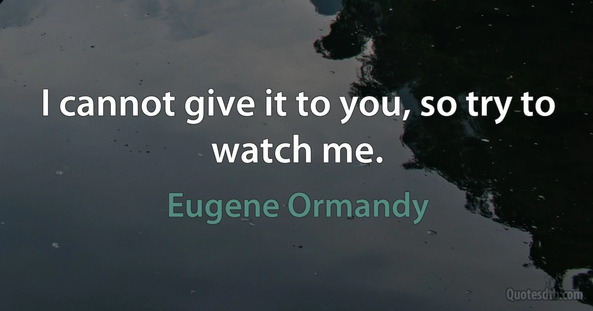 I cannot give it to you, so try to watch me. (Eugene Ormandy)