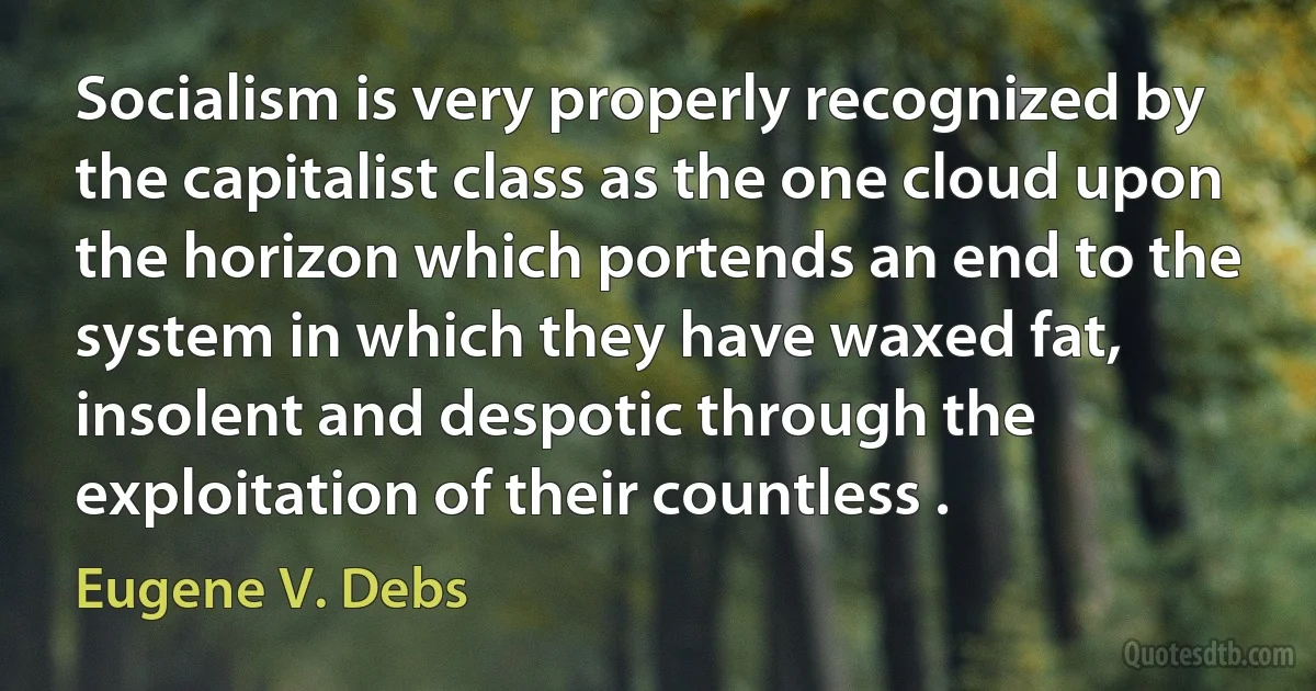 Socialism is very properly recognized by the capitalist class as the one cloud upon the horizon which portends an end to the system in which they have waxed fat, insolent and despotic through the exploitation of their countless . (Eugene V. Debs)