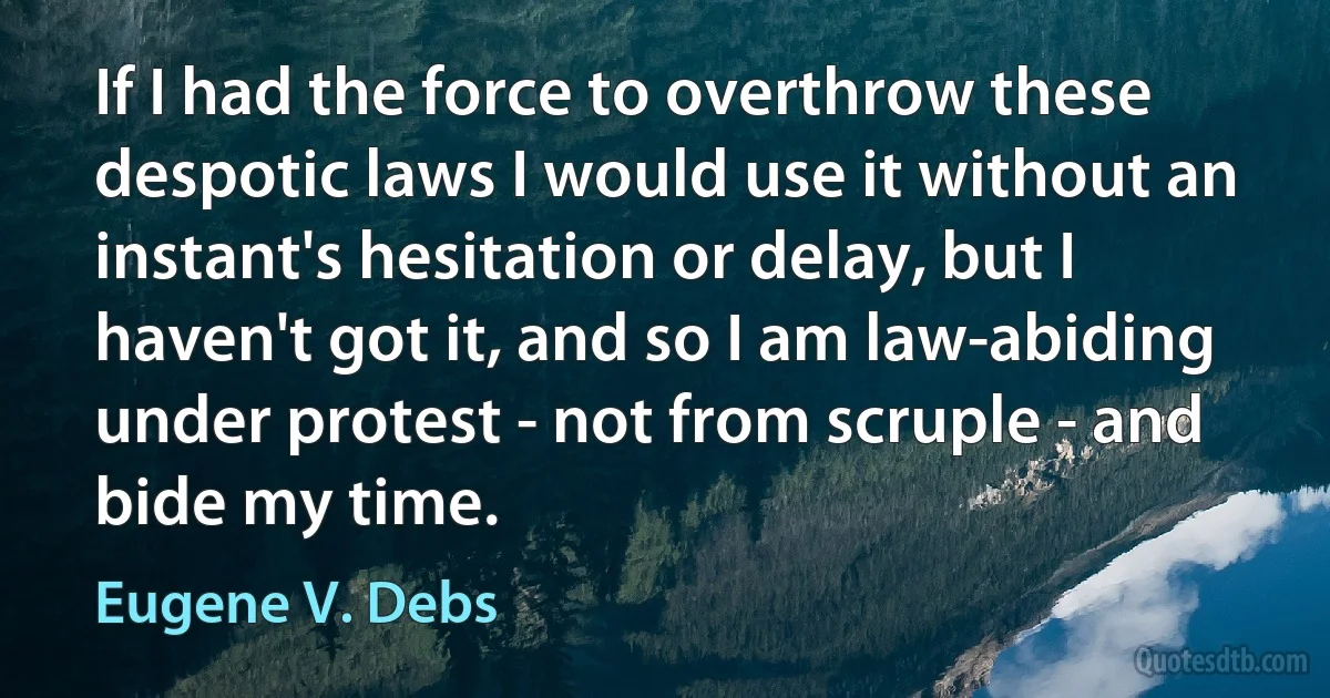 If I had the force to overthrow these despotic laws I would use it without an instant's hesitation or delay, but I haven't got it, and so I am law-abiding under protest - not from scruple - and bide my time. (Eugene V. Debs)